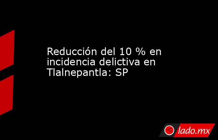 Reducción del 10 % en incidencia delictiva en Tlalnepantla: SP. Noticias en tiempo real