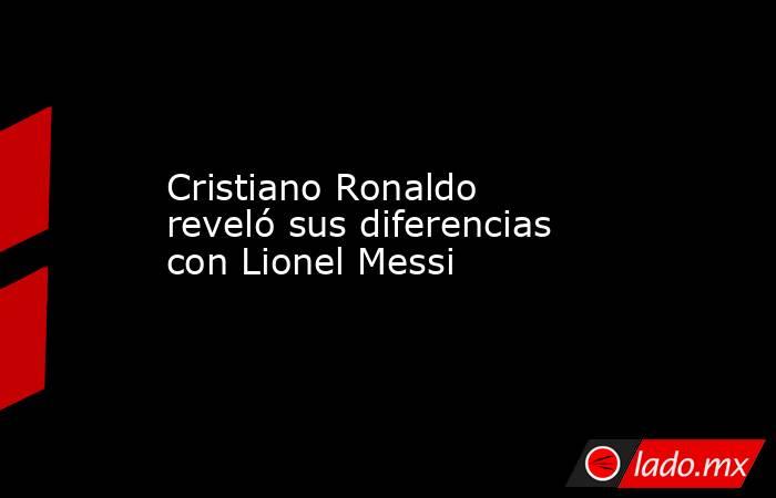 Cristiano Ronaldo reveló sus diferencias con Lionel Messi. Noticias en tiempo real
