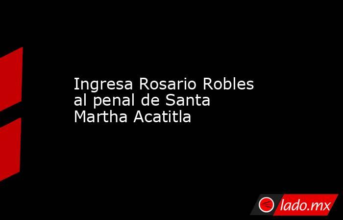 Ingresa Rosario Robles al penal de Santa Martha Acatitla. Noticias en tiempo real
