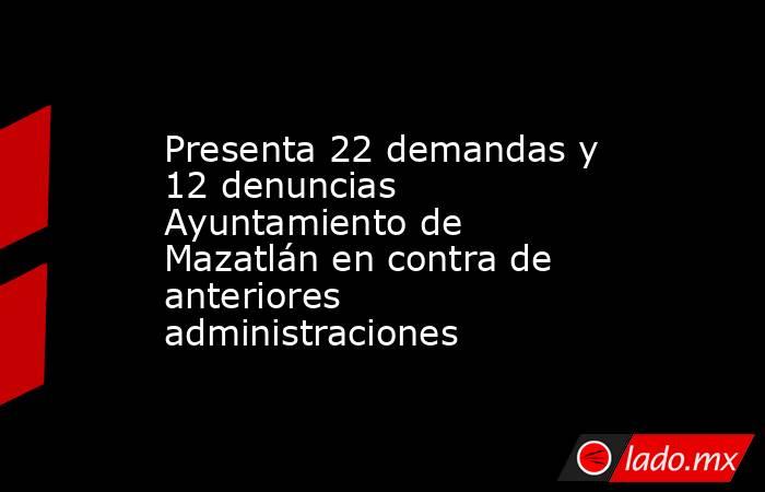 Presenta 22 demandas y 12 denuncias Ayuntamiento de Mazatlán en contra de anteriores administraciones. Noticias en tiempo real
