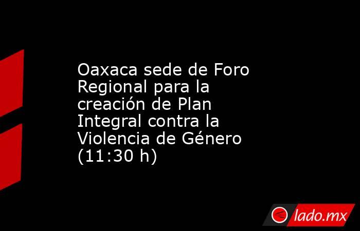 Oaxaca sede de Foro Regional para la creación de Plan Integral contra la Violencia de Género (11:30 h). Noticias en tiempo real
