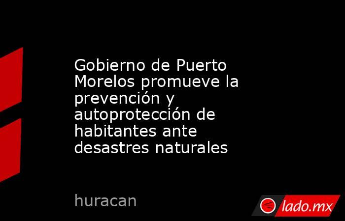 Gobierno de Puerto Morelos promueve la prevención y autoprotección de habitantes ante desastres naturales. Noticias en tiempo real