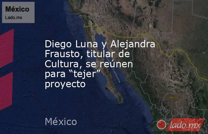 Diego Luna y Alejandra Frausto, titular de Cultura, se reúnen para “tejer” proyecto. Noticias en tiempo real