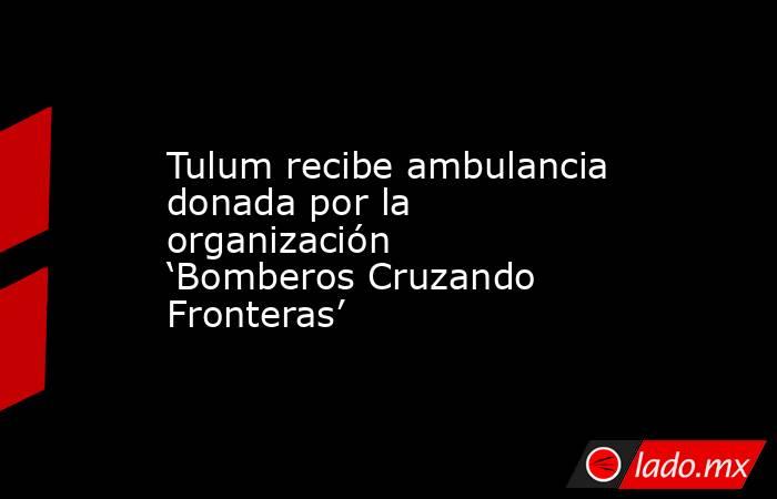 Tulum recibe ambulancia donada por la organización ‘Bomberos Cruzando Fronteras’. Noticias en tiempo real