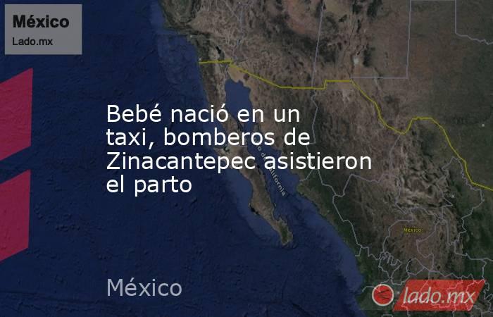 Bebé nació en un taxi, bomberos de Zinacantepec asistieron el parto. Noticias en tiempo real