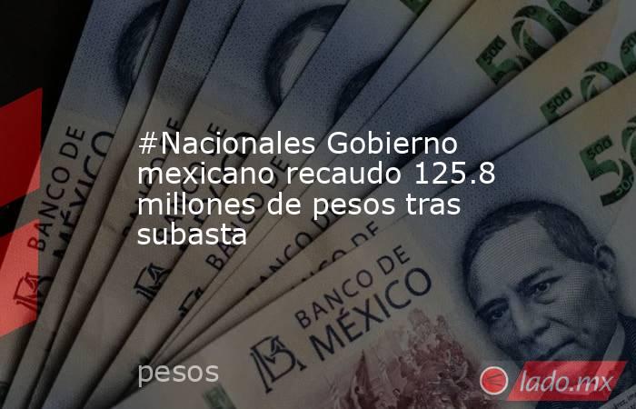 #Nacionales Gobierno mexicano recaudo 125.8 millones de pesos tras subasta. Noticias en tiempo real