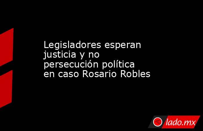 Legisladores esperan justicia y no persecución política en caso Rosario Robles. Noticias en tiempo real