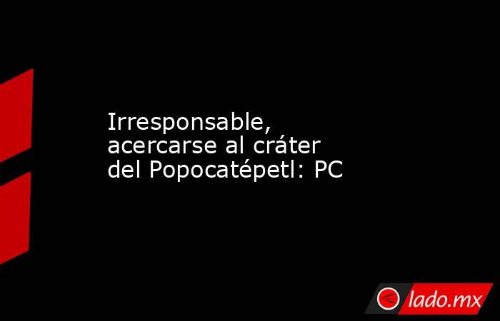 Irresponsable, acercarse al cráter del Popocatépetl: PC. Noticias en tiempo real
