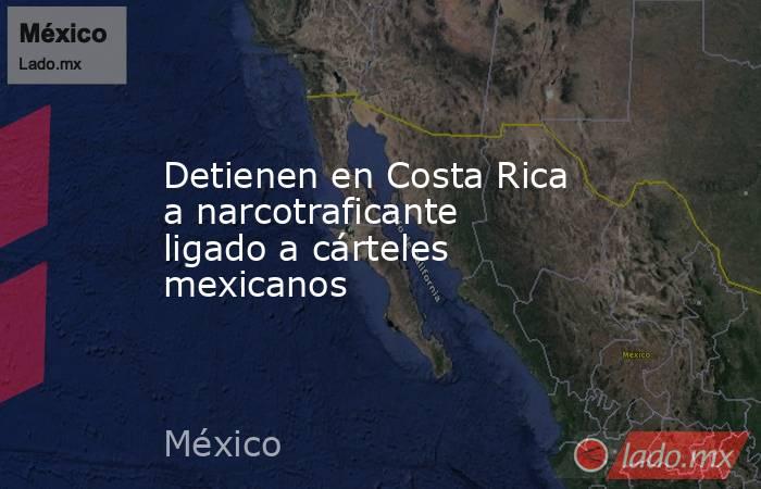 Detienen en Costa Rica a narcotraficante ligado a cárteles mexicanos. Noticias en tiempo real