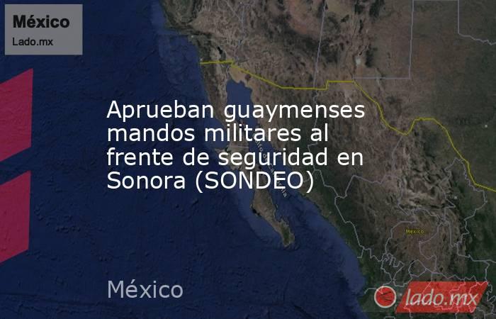 Aprueban guaymenses mandos militares al frente de seguridad en Sonora (SONDEO). Noticias en tiempo real