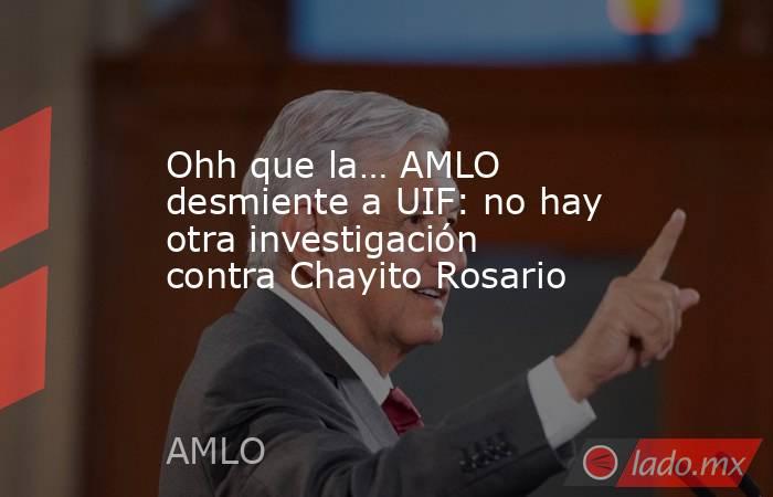 Ohh que la… AMLO desmiente a UIF: no hay otra investigación contra Chayito Rosario. Noticias en tiempo real