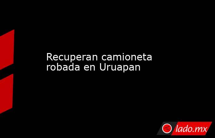 Recuperan camioneta robada en Uruapan. Noticias en tiempo real