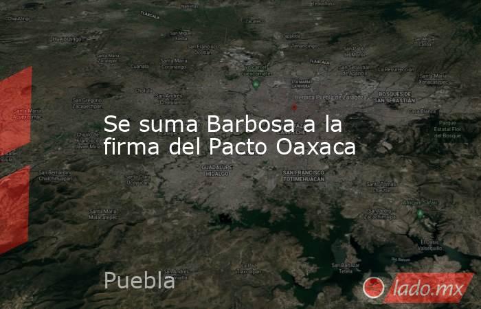 Se suma Barbosa a la firma del Pacto Oaxaca. Noticias en tiempo real