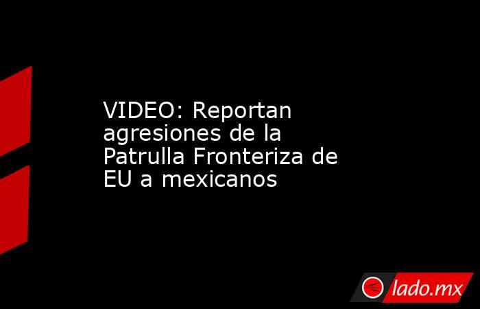 VIDEO: Reportan agresiones de la Patrulla Fronteriza de EU a mexicanos. Noticias en tiempo real