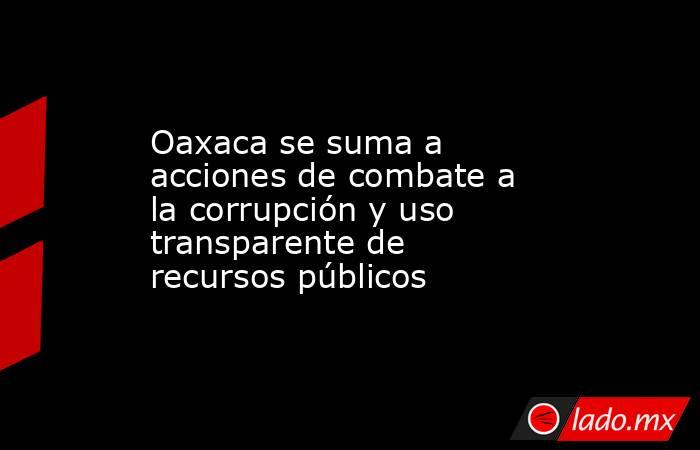 Oaxaca se suma a acciones de combate a la corrupción y uso transparente de recursos públicos. Noticias en tiempo real