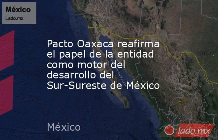 Pacto Oaxaca reafirma el papel de la entidad como motor del desarrollo del Sur-Sureste de México. Noticias en tiempo real