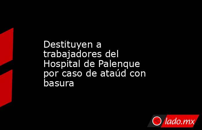 Destituyen a trabajadores del Hospital de Palenque por caso de ataúd con basura. Noticias en tiempo real