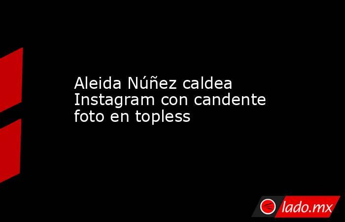 Aleida Núñez caldea Instagram con candente foto en topless. Noticias en tiempo real