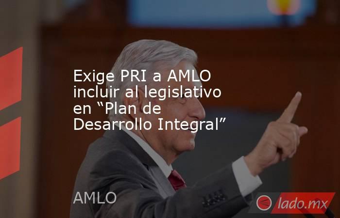 Exige PRI a AMLO incluir al legislativo en “Plan de Desarrollo Integral”. Noticias en tiempo real
