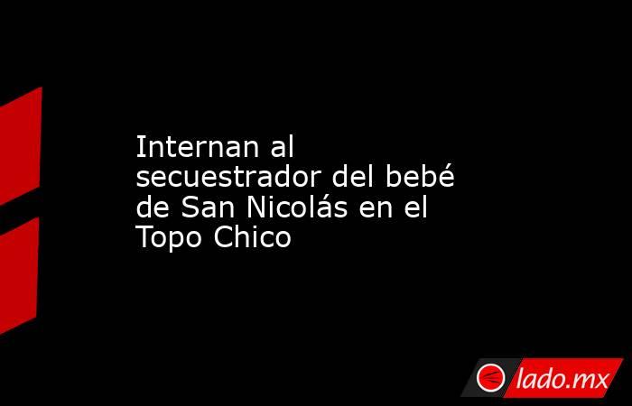 Internan al secuestrador del bebé de San Nicolás en el Topo Chico. Noticias en tiempo real