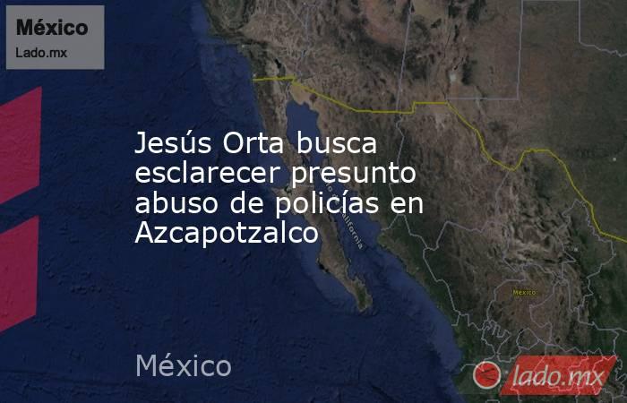 Jesús Orta busca esclarecer presunto abuso de policías en Azcapotzalco. Noticias en tiempo real