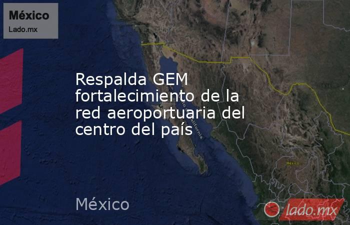 Respalda GEM fortalecimiento de la red aeroportuaria del centro del país. Noticias en tiempo real