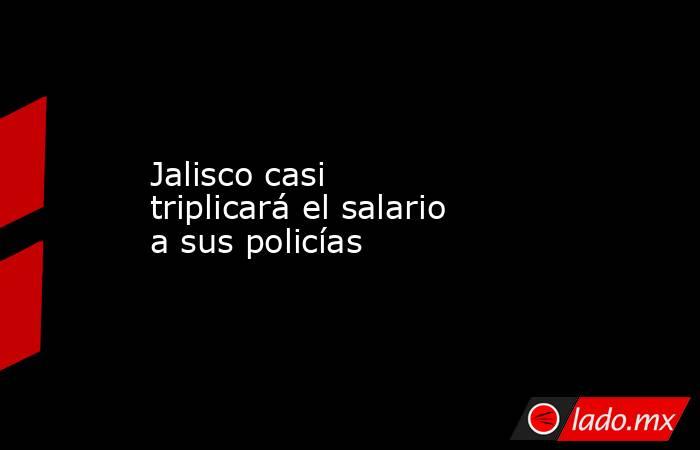 Jalisco casi triplicará el salario a sus policías. Noticias en tiempo real