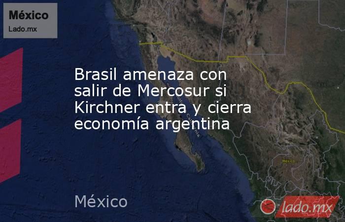 Brasil amenaza con salir de Mercosur si Kirchner entra y cierra economía argentina. Noticias en tiempo real