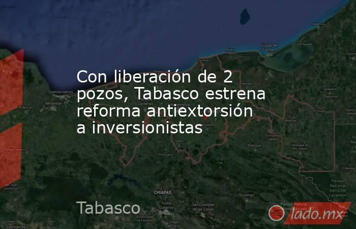Con liberación de 2 pozos, Tabasco estrena reforma antiextorsión a inversionistas. Noticias en tiempo real