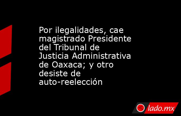 Por ilegalidades, cae magistrado Presidente del Tribunal de Justicia Administrativa de Oaxaca; y otro desiste de auto-reelección. Noticias en tiempo real