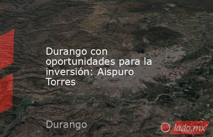 Durango con oportunidades para la inversión: Aispuro Torres. Noticias en tiempo real