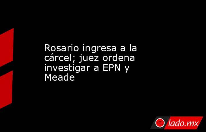 Rosario ingresa a la cárcel; juez ordena investigar a EPN y Meade. Noticias en tiempo real