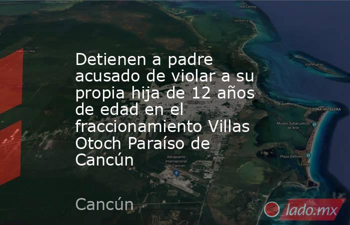 Detienen a padre acusado de violar a su propia hija de 12 años de edad en el fraccionamiento Villas Otoch Paraíso de Cancún. Noticias en tiempo real