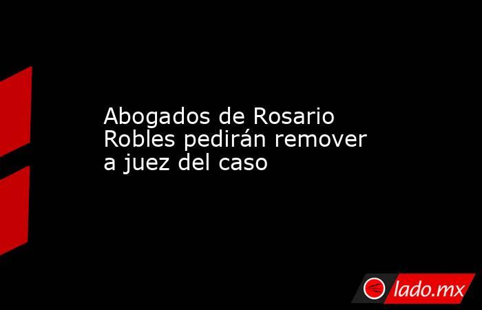 Abogados de Rosario Robles pedirán remover a juez del caso. Noticias en tiempo real