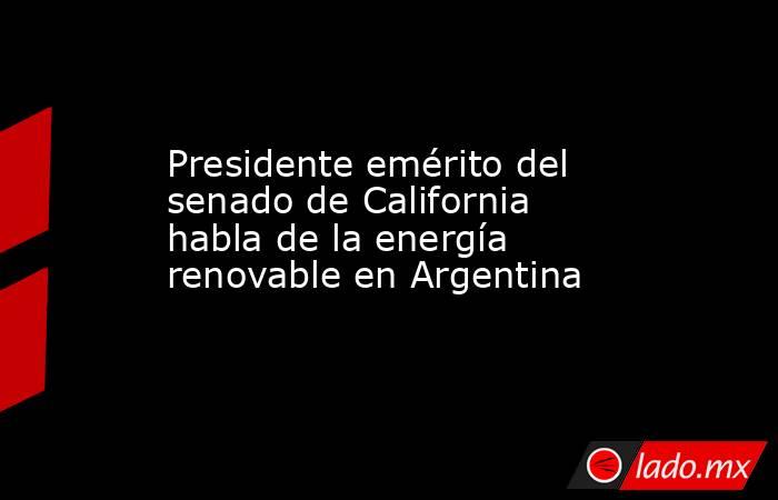 Presidente emérito del senado de California habla de la energía renovable en Argentina. Noticias en tiempo real