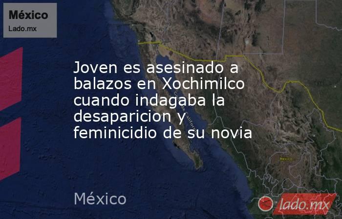 Joven es asesinado a balazos en Xochimilco cuando indagaba la desaparicion y feminicidio de su novia. Noticias en tiempo real