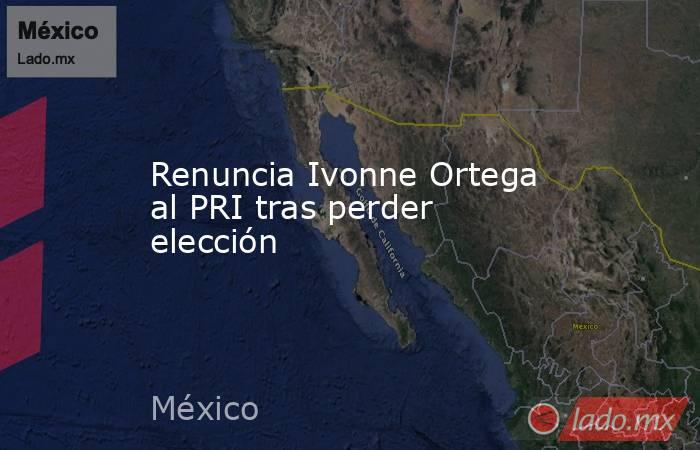Renuncia Ivonne Ortega al PRI tras perder elección. Noticias en tiempo real