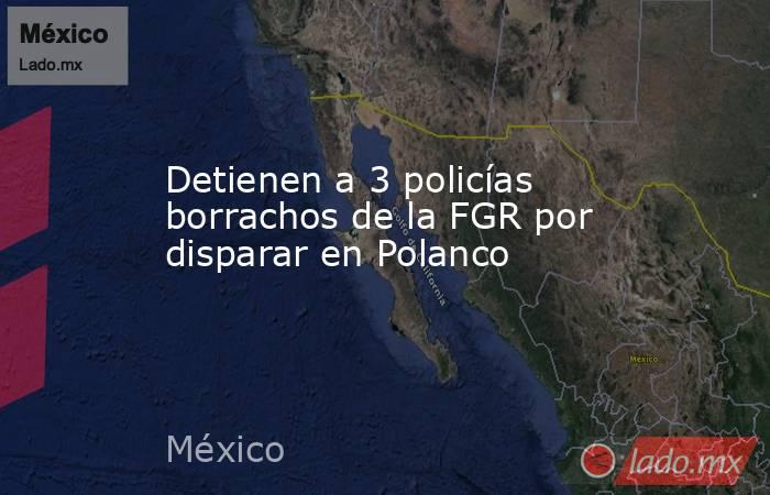 Detienen a 3 policías borrachos de la FGR por disparar en Polanco. Noticias en tiempo real