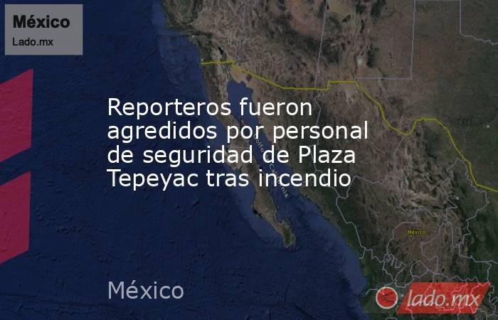 Reporteros fueron agredidos por personal de seguridad de Plaza Tepeyac tras incendio. Noticias en tiempo real