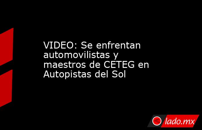 VIDEO: Se enfrentan automovilistas y maestros de CETEG en Autopistas del Sol. Noticias en tiempo real