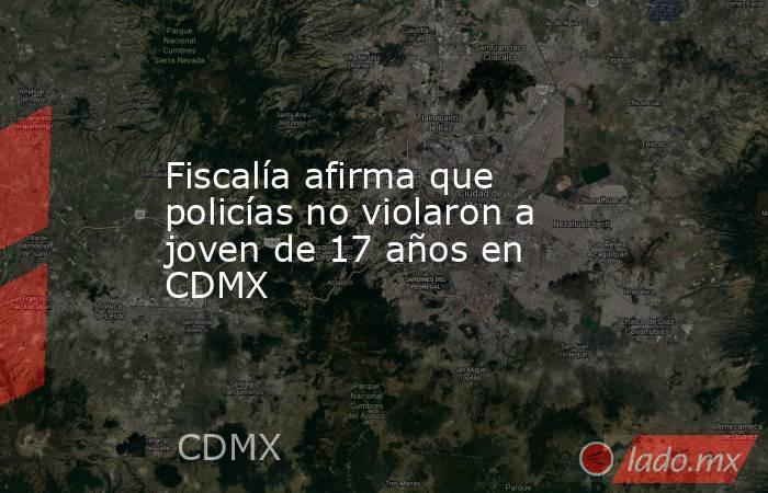 Fiscalía afirma que policías no violaron a joven de 17 años en CDMX. Noticias en tiempo real