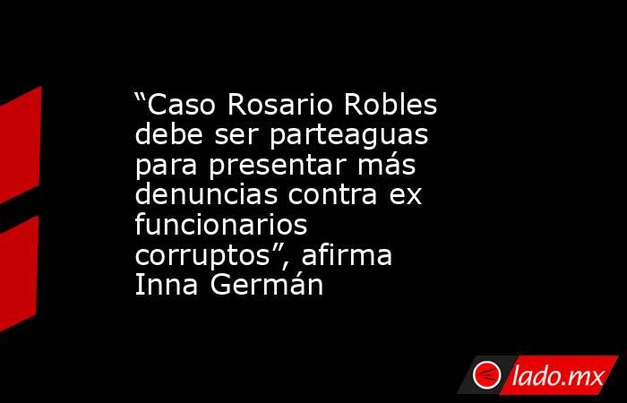 “Caso Rosario Robles debe ser parteaguas para presentar más denuncias contra ex funcionarios corruptos”, afirma Inna Germán. Noticias en tiempo real