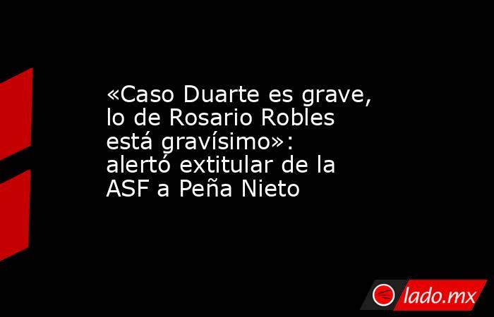 «Caso Duarte es grave, lo de Rosario Robles está gravísimo»: alertó extitular de la ASF a Peña Nieto. Noticias en tiempo real