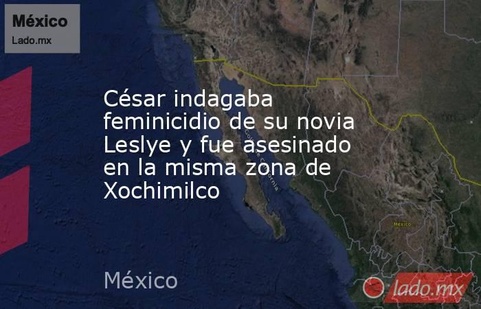 César indagaba feminicidio de su novia Leslye y fue asesinado en la misma zona de Xochimilco. Noticias en tiempo real