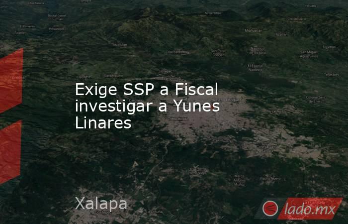 Exige SSP a Fiscal investigar a Yunes Linares. Noticias en tiempo real