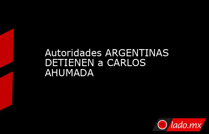 Autoridades ARGENTINAS DETIENEN a CARLOS AHUMADA. Noticias en tiempo real