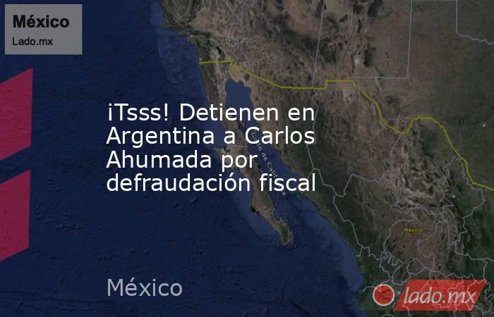 ¡Tsss! Detienen en Argentina a Carlos Ahumada por defraudación fiscal. Noticias en tiempo real
