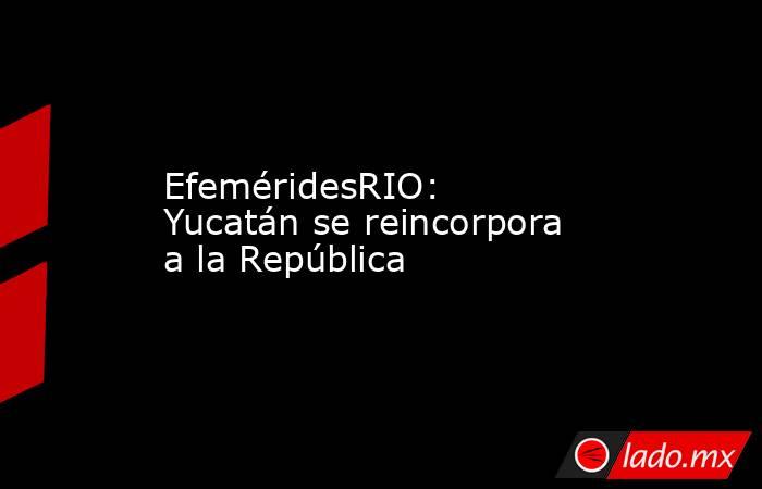 EfeméridesRIO: Yucatán se reincorpora a la República. Noticias en tiempo real