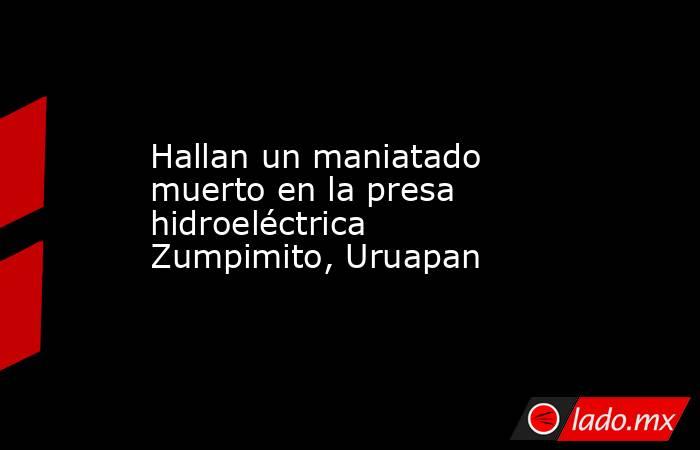 Hallan un maniatado muerto en la presa hidroeléctrica Zumpimito, Uruapan . Noticias en tiempo real