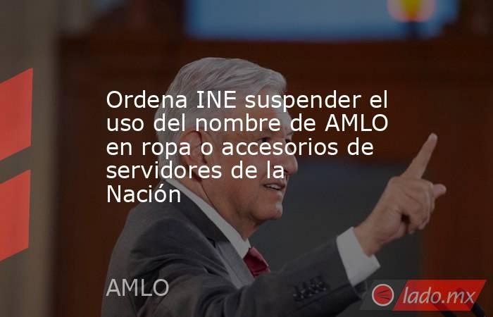 Ordena INE suspender el uso del nombre de AMLO en ropa o accesorios de servidores de la Nación. Noticias en tiempo real